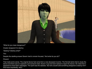 “ What do you mean dangerous?” Creator designed it to destroy. “ Destroy? Destroy what?” You. Despite the startling answer Darwin tried to remain focused, “And what do you do?” Prevent. That made some sense. The original device had come from a now deceased inventor. The first lab techs tried to study the device and there was an explosion and someone died. Doctor Long had been tasked to repair the device. He noted that it appeared to have been sabotaged. This spirit was the saboteur. But who would build something designed to destroy him? And more importantly, why? 