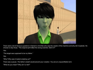 There were a lot of obvious questions in Darwin’s mind like who was the creator of the machine and why did it explode. He choose to skip those. “The original spirit killed the wrong scientist. Didn’t it?” Yes. “ The target was supposed to be my father.” Yes. “ Why? Why was it made to destroy us?” There was a pause.  The father’s death would prevent your creation. You are an unquantifiable term. “ What do you mean? Why am I a risk?” 