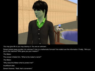 You may give life or you may destroy it. You are an unknown. Darwin looked away puzzled. An unknown? Like in a mathematic formula? He mulled over the information. Finally, “Who put you in the machine? Who gave you your mission?” The Maker. The answer irritated him, “What is the maker’s name?” The Maker. “ Why does this Maker what to protect me?” Insufficient data. Darwin frowned, “Well, that’s convenient.” 