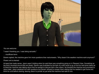 You are welcome. “ I wasn’t thanking you. I was being sarcastic.” …  insufficient term. Darwin sighed, the machine gave him more questions than real answers. “Why doesn’t the weather machine work anymore?” Power unit is drained.  At least that made sense. Jason wasn’t kidding when he said there was something going on in Pleasant View. Something so big that it revolved around life and death. Darwin was frustrated by the lack of a real name to go on but he had some ideas as to what the machine was talking about that he wanted to discuss with a few others. He thanked the machine and promised to return later. Jason pestered him with questions but Darwin refused to answer them stating that he needed to get home and think for a bit before sharing, leaving Jason to ponder at just what the machine had said to him. 