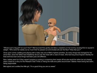 “ Whose such a big girl? Is it you? Huh?” Mel bounced Kira gently and blew a raspberry on her tummy causing Kira to squeal in delight. “Who wore her daddy out so much that he passed out and drooled all over the floor? Was that you?” Once upon a time cuddling and playing with a baby was one of Mel’s highest priorities. So many things had changed for her since then, since her father had mistakenly struck over the head with a vase of roses. She had long since forgiven Stanley for that event but ever since things had been just a bit different.  Now, babies were fun if they weren't pooping or puking or screaming their heads off but she would far rather be out chasing down a lead for a story for the Pleasant View Times or hiking the trails and paths around town. Babies meant being tied down, being responsible. Mel sighed and cuddled the little girl, “It’s a good thing you are so sweet.” 