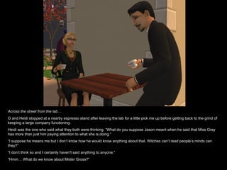 Across the street from the lab… G and Heidi stopped at a nearby espresso stand after leaving the lab for a little pick me up before getting back to the grind of keeping a large company functioning. Heidi was the one who said what they both were thinking. “What do you suppose Jason meant when he said that Miss Gray has more than just him paying attention to what she is doing . “ “ I suppose he means me but I don’t know how he would know anything about that. Witches can’t read people’s minds can they?” “ I don’t think so and I certainly haven't said anything to anyone.” “ Hmm… What do we know about Mister Gross?” 