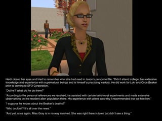 Heidi closed her eyes and tried to remember what she had read in Jason’s personnel file. “Didn’t attend college, has extensive knowledge and experience with supernatural beings and is himself a practicing warlock. He did work for Loki and Circe Beaker prior to coming to SFO Corporation.” “ Did he? What did he do there?” “ According to the personal references we received, he assisted with certain behavioral experiments and made extensive observations on the resident alien population there. His experience with aliens was why I recommended that we hire him.” “ I suppose he knows about the Beaker’s deaths?” “ Who couldn’t? It’s all over the news.” “ And yet, once again, Miss Gray is in no way involved. She was right there in town but didn’t see a thing.” 