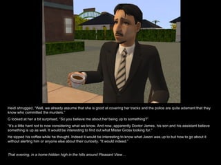 Heidi shrugged, “Well, we already assume that she is good at covering her tracks and the police are quite adamant that they know who committed the murders.” G looked at her a bit surprised, “So you believe me about her being up to something?” “ It’s a little hard not to now considering what we know. And now, apparently Doctor James, his son and his assistant believe something is up as well. It would be interesting to find out what Mister Gross looking for.” He sipped his coffee while he thought. Indeed it would be interesting to know what Jason was up to but how to go about it without alerting him or anyone else about their curiosity. “It would indeed.” That evening, in a home hidden high in the hills around Pleasant View… 