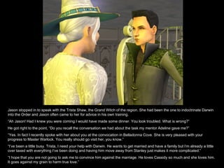 Jason stopped in to speak with the Trista Shaw, the Grand Witch of the region. She had been the one to indoctrinate Darwin into the Order and Jason often came to her for advice in his own training. “ Ah Jason! Had I knew you were coming I would have made some dinner. You look troubled. What is wrong?” He got right to the point, “Do you recall the conversation we had about the task my mentor Adeline gave me?” “ Yes. In fact I recently spoke with her about you at the convocation in Belladonna Cove. She is very pleased with your progress to Master Warlock. You really should go visit her, you know.” “ I’ve been a little busy. Trista, I need your help with Darwin. He wants to get married and have a family but I’m already a little over taxed with everything I’ve been doing and having him move away from Stanley just makes it more complicated.” “ I hope that you are not going to ask me to convince him against the marriage. He loves Cassidy so much and she loves him. It goes against my grain to harm true love.” 