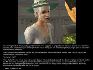 “ No. Nothing like that. He’s a good guy and I want him to be happy for as long as he can. However, Cassidy and his children could be prime targets for anyone who might what to hurt or manipulate him. I was hoping that you might agree to take on the task of watching over them.” Trista thought quietly for several minutes and Jason knew better than to interrupt her. Finally, “Yes, I can do this but I will need something from them in return.” “ And what’s that?” “ Have the family set a time to meet with us both. Be sure they invite Cassidy as well. She deserves to hear and decide on this too. My price is not something that will harm the family, I assure you.” Jason nodded. “As for your limited resources… I believe that you are forgetting that all witches have someone they can always turn to for help in difficult times. You really should talk to Hex and see what she can do for you.” “ I always forget about her.” 