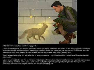 “ A fact that I’m sure she is less than happy with.” Jason excused himself and stepped outside the house to summon his familiar. He smiled as she slowly appeared and hoped that she wasn’t too angry with him for not having summoned her for well over a year. He reached out to stroke her and Hex swatted his hand away drawing droplets of blood with her sharp claws. “Hey! That’s not very nice.” Hex’s tail swished angrily, “It’s only a fraction of what you deserve. I might be spectral but I am still a cat! I require attention. And treats!” Jason acquiesced to the fact that he had been neglecting her feline nature and promised her several dozen cat nip mice as a peace offering. Hex held out for quite a while before finally allowing him to privilege of petting her. He then spent a fair amount of time discussing his plan with her and how she could help him. 