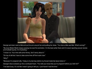 George sat down next to Mel and put his arm around her and pulling her close. “You look a little sad Mel. What’s wrong?” “ My boss Mister Martin keeps passing me over for promotion. I’m the best writer there and I’m stuck reporting soccer scores and football injuries. It’s frustrating.” “ I know it is. Your time will come Honey, don’t worry about it.” “ On top of all that I have to take some time off from work now.” “ Why?” “ Because I’m pregnant silly. Today is my last day before my forced maternity leave kicks in.” George’s face screwed up into a confused frown, “You told your boss that you’re pregnant before you told me?” “ I’ve been busy. It’s not like I wasn’t going to tell you, I just haven’t had the time.” 