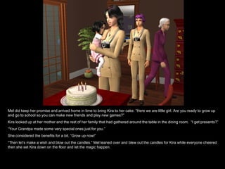 Mel did keep her promise and arrived home in time to bring Kira to her cake. “Here we are little girl. Are you ready to grow up and go to school so you can make new friends and play new games?” Kira looked up at her mother and the rest of her family that had gathered around the table in the dining room.  “I get presents?” “ Your Grandpa made some very special ones just for you.” She considered the benefits for a bit, “Grow up now!” “ Then let’s make a wish and blow out the candles.” Mel leaned over and blew out the candles for Kira while everyone cheered then she set Kira down on the floor and let the magic happen. 