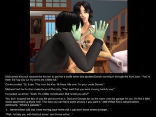 Mel carried Kira out towards the kitchen to get her a bottle when she spotted Darwin coming in through the front door. “You’re here! I’d hug you but my arms are a little full.” Darwin smiled, “So I see. This must be Kira. Hi there little one. I’m your uncle Darwin.” Mel watched her brother make faces at the baby. “Dad said that you were moving back home.” He looked up at her, “Yeah. It’s a little complicated. Did he tell you why?” “ No, but I suspect the two of you will get around to it. Dad and George set up the room over the garage for you. It’s like a little studio apartment up there now. That way you can have some privacy if you want it.” Mel shifted Kira’s weight before continuing, “Where’s Cassidy?” “ I… haven’t even told that I was moving back home yet. I just don’t know where to begin.” “ Well, I’d help you with that but since I don’t know either…” 