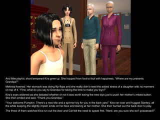 And little playful, short tempered Kira grew up. She hopped from foot to foot with happiness, “Where are my presents Grandpa?” Melinda frowned. Her stomach was doing flip flops and she really didn’t need the added stress of a daughter with no manners on top of it. “First, what do you say to Grandpa for taking the time to make you toys?” Kira’s eyes widened as she debated whether or not it was worth losing the new toys just to push her mother’s irritate button. She then smiled and said, “Thank you Grandpa.” “ Your welcome Pumpkin. There’s a new kite and a spinner toy for you in the back yard.” Kira ran over and hugged Stanley, all the while keeping the slightly impish smile on her face and staring at her mother. She then hurried out the back door to play. The three of them watched Kira run out the door and Cat felt the need to speak first. “Nerd, are you sure she isn’t possessed?” 