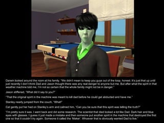 Darwin looked around the room at his family. “We didn’t mean to keep you guys out of the loop, honest. It’s just that up until just recently I don’t think Dad and Jason thought there was any real danger to anyone but me. But after what the spirit in that weather machine told me, I’m not so certain that the whole family might not be in danger.” Jason stiffened, “What did it say to you?” “ That the original spirit in the machine was meant to kill dad before he could get abducted and have me.” Stanley nearly jumped from the couch, “What!”  Cat gently put her had on Stanley’s arm and calmed him, “Can you be sure that this spirit was telling the truth?” “ I’m pretty sure it was. I went back and did some research. The scientist that died looked a lot like Dad. Dark hair and blue eyes with glasses. I guess it just made a mistake and then someone put another spirit in the machine that destroyed the first one so that it couldn’t try again. Someone it called the ‘Maker’. Whoever that is obviously wanted Dad to live.” 
