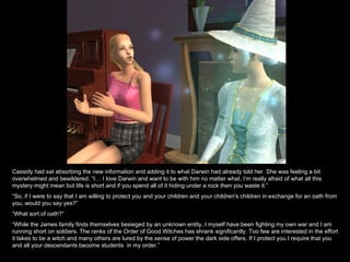 Cassidy had sat absorbing the new information and adding it to what Darwin had already told her. She was feeling a bit overwhelmed and bewildered. “I… I love Darwin and want to be with him no matter what. I’m really afraid of what all this mystery might mean but life is short and if you spend all of it hiding under a rock then you waste it.” “ So, if I were to say that I am willing to protect you and your children and your children's children in exchange for an oath from you, would you say yes?” “ What sort of oath?” “ While the James family finds themselves besieged by an unknown entity, I myself have been fighting my own war and I am running short on soldiers. The ranks of the Order of Good Witches has shrank significantly. Too few are interested in the effort it takes to be a witch and many others are lured by the sense of power the dark side offers. If I protect you I require that you and all your descendants become students  in my order.” 