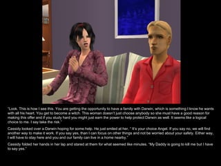 “ Look. This is how I see this. You are getting the opportunity to have a family with Darwin, which is something I know he wants with all his heart. You get to become a witch. This woman doesn’t just choose anybody so she must have a good reason for making this offer and if you study hard you might just earn the power to help protect Darwin as well. It seems like a logical choice to me. I say take the risk.” Cassidy looked over a Darwin hoping for some help. He just smiled at her, “ It’s your choice Angel. If you say no, we will find another way to make it work. If you say yes, than I can focus on other things and not be worried about your safety. Either way, I will have to stay here and you and our family can live in a home nearby.” Cassidy folded her hands in her lap and stared at them for what seemed like minutes. “My Daddy is going to kill me but I have to say yes.” 