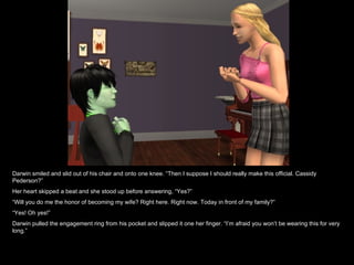 Darwin smiled and slid out of his chair and onto one knee. “Then I suppose I should really make this official. Cassidy Pederson?” Her heart skipped a beat and she stood up before answering, “Yes?” “ Will you do me the honor of becoming my wife? Right here. Right now. Today in front of my family?” “ Yes! Oh yes!” Darwin pulled the engagement ring from his pocket and slipped it one her finger. “I’m afraid you won’t be wearing this for very long.” 