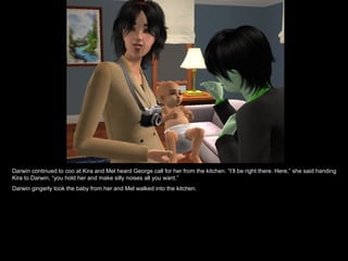 Darwin continued to coo at Kira and Mel heard George call for her from the kitchen. “I’ll be right there. Here,” she said handing Kira to Darwin, “you hold her and make silly noises all you want.” Darwin gingerly took the baby from her and Mel walked into the kitchen. 