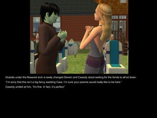 Outside under the flowered arch a newly changed Darwin and Cassidy stood waiting for the family to all sit down.  “ I’m sorry that this isn’t a big fancy wedding Cass. I’m sure your parents would really like to be here.” Cassidy smiled at him, “It’s fine. In fact, it’s perfect.” 