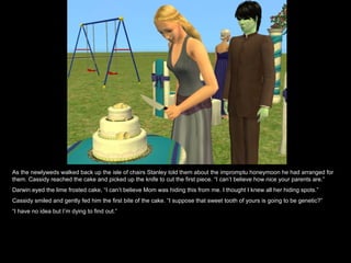As the newlyweds walked back up the isle of chairs Stanley told them about the impromptu honeymoon he had arranged for them. Cassidy reached the cake and picked up the knife to cut the first piece. “I can’t believe how nice your parents are.” Darwin eyed the lime frosted cake, “I can’t believe Mom was hiding this from me. I thought I knew all her hiding spots.” Cassidy smiled and gently fed him the first bite of the cake. “I suppose that sweet tooth of yours is going to be genetic?” “ I have no idea but I’m dying to find out.” 