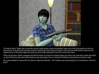 The plane ride to Twikkii was uneventful and the newly joined couple immediately made use of the bed upstairs as soon as they arrived. The plane trip had been tiring for Cassidy and she choose to linger in bed and nap while Darwin had set out to explore some of the island sights and pick up some cooler clothing for the hot humid environment. When he got back, Darwin changed and left the dress he bought for Cassidy laying out where she could see it when she woke up. By the time his new wife finally made her way downstairs, the sun had set and Darwin had picked up a book to read. Her voice startled him away from his study of cleaning methods, “I can’t believe you are studying on our honeymoon. How do I look?” 