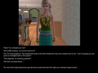 “ Wow! You changed your hair.” “ And a little makeup. It’s not too much is it?” “ No. You look gorgeous.” He dropped the book on the floor beside the chair and crossed over to her. “I don’t suppose you are up for a moonlight swim in the ocean?” “ That depends. Is it clothing optional?” “ We have a private beach…” The rest of the night passed the way all lovers would want their first night as a married couple to pass… 