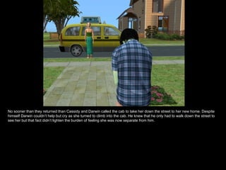 No sooner than they returned than Cassidy and Darwin called the cab to take her down the street to her new home. Despite himself Darwin couldn’t help but cry as she turned to climb into the cab. He knew that he only had to walk down the street to see her but that fact didn’t lighten the burden of feeling she was now separate from him. 