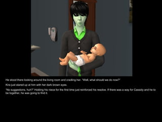 He stood there looking around the living room and cradling her. “Well, what should we do now?” Kira just stared up at him with her dark brown eyes.  “ No suggestions, huh?” Holding his niece for the first time just reinforced his resolve. If there was a way for Cassidy and he to be together, he was going to find it. 