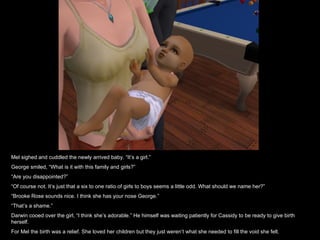 Mel sighed and cuddled the newly arrived baby. “It’s a girl.” George smiled, “What is it with this family and girls?” “ Are you disappointed?” “ Of course not. It’s just that a six to one ratio of girls to boys seems a little odd. What should we name her?” “ Brooke Rose sounds nice. I think she has your nose George.” “ That’s a shame.” Darwin cooed over the girl, “I think she’s adorable.” He himself was waiting patiently for Cassidy to be ready to give birth herself. For Mel the birth was a relief. She loved her children but they just weren’t what she needed to fill the void she felt. 