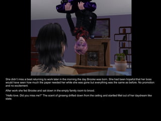 She didn’t miss a beat returning to work later in the morning the day Brooke was born. She had been hopeful that her boss would have seen how much the paper needed her while she was gone but everything was the same as before. No promotion and no excitement. After work she fed Brooke and sat down in the empty family room to brood. “ Hello love. Did you miss me?” The scent of ginseng drifted down from the ceiling and startled Mel out of her daydream like state. 