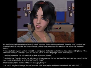 For some reason Mel felt like it was perfectly natural to confide in this odd being perched in her family room. “I want to get promoted. I want to meet new and exciting people. I want to have adventures and see things that no one has ever seen before.” “ I knew you had it in you, it just took yer daddy knocking you in the head to shake it loose. You’ve been holding things in for a while. Why not let go a little bit? I know of a way you can do all those things right here in Pleasant View.” “ I seriously doubt that. This city is as quiet as a bar on Monday morning.” “ I don’t see how. Your own brother can talk to spirits. You know a man that can see bits of the future and you live right up the road from a vampire that is up to all sorts of naughty things.” The last bit caught her attention. “What sort of naughty things?” “ The kind of things that could get you that promotion if you wrote a story about them. Here’s what you need to do…” 
