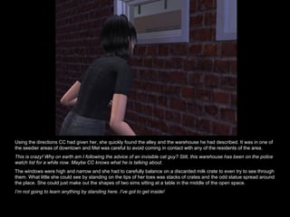 Using the directions CC had given her, she quickly found the alley and the warehouse he had described. It was in one of the seedier areas of downtown and Mel was careful to avoid coming in contact with any of the residents of the area.  This is crazy! Why on earth am I following the advice of an invisible cat guy? Still, this warehouse has been on the police watch list for a while now. Maybe CC knows what he is talking about. The windows were high and narrow and she had to carefully balance on a discarded milk crate to even try to see through them. What little she could see by standing on the tips of her toes was stacks of crates and the odd statue spread around the place. She could just make out the shapes of two sims sitting at a table in the middle of the open space. I’m not going to learn anything by standing here. I’ve got to get inside! 