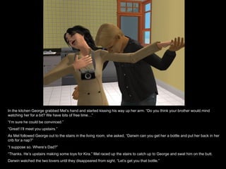 In the kitchen George grabbed Mel’s hand and started kissing his way up her arm. “Do you think your brother would mind watching her for a bit? We have lots of free time…” “ I’m sure he could be convinced.” “ Great! I’ll meet you upstairs.” As Mel followed George out to the stairs in the living room, she asked, “Darwin can you get her a bottle and put her back in her crib for a nap?” “ I suppose so. Where’s Dad?” “ Thanks. He’s upstairs making some toys for Kira.” Mel raced up the stairs to catch up to George and swat him on the butt. Darwin watched the two lovers until they disappeared from sight. “Let’s get you that bottle.” 