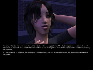 Kneeling in front of the metal door, she quickly debated if this was a good idea. After all, these people were criminals and if CC was to be believed, she would find their leader here as well. If things took a turn for the worse her life would most certainly be in danger. If I turn back now, I’ll never get that promotion. I have to do this.  She took a few deep breaths and pulled the lock picks from her pocket.  