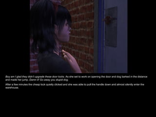 Boy am I glad they didn’t upgrade these door locks.  As she set to work on opening the door and dog barked in the distance and made her jump.  Damn it! Go away you stupid dog. After a few minutes the cheap lock quietly clicked and she was able to pull the handle down and almost silently enter the warehouse. 