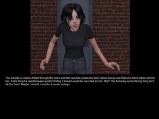 The sounds of voices drifted through the room and Mel carefully pulled the door closed being sure that she didn’t relock behind her. If she found a need to leave quickly finding it locked would be very bad for her.  Hah! This breaking and entering thing isn’t all that hard. Maybe I should consider a career change. 