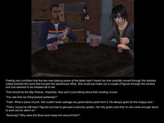 Feeling very confidant that the two men playing poker at the table hadn’t heard her she carefully moved through the stacked crates towards the room that housed the warehouse office. She could just make out a couple of figures through the window and one seemed to be dressed all in red. That should be the Big Cheese. Hopefully, they aren’t just talking about their bowling scores. “ You see that car Daryl jacked yesterday?” “ Yeah. What a piece of junk. We couldn’t even salvage any good stereo parts from it. He always goes for the crappy cars.” “ That’s ‘cause he still hasn’t figured out how to get past a security system. He only grabs cars that no one cares enough about to even put an alarm on.” “ Seriously? Why does the Boss even keep him around then?” 