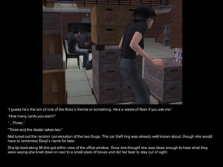 “ I guess he’s the son of one of the Boss’s friends or something. He’s a waste of flesh if you ask me.” “ How many cards you want?” “… Three.” “ Three and the dealer takes two.” Mel tuned out the random conversation of the two thugs. The car theft ring was already well known about, though she would have to remember Daryl’s name for later.  She tip toed along till she got within view of the office window. Once she thought she was close enough to hear what they were saying she knelt down in next to a small stack of boxes and did her best to stay out of sight. 