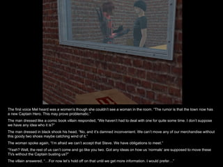 The first voice Mel heard was a women’s though she couldn’t see a woman in the room. “The rumor is that the town now has a new Captain Hero. This may prove problematic.” The man dressed like a comic book villain responded, “We haven’t had to deal with one for quite some time. I don’t suppose we have any idea who it is?” The man dressed in black shook his head, “No, and it’s damned inconvenient. We can’t move any of our merchandise without this goody two shoes maybe catching wind of it.” The woman spoke again, “I’m afraid we can’t accept that Steve. We have obligations to meet.” “ Yeah? Well, the rest of us can’t come and go like you two. Got any ideas on how us ‘normals’ are supposed to move these TVs without the Captain busting us?” The villain answered, “…For now let’s hold off on that until we get more information. I would prefer…” 
