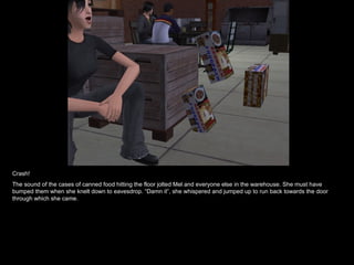 Crash! The sound of the cases of canned food hitting the floor jolted Mel and everyone else in the warehouse. She must have bumped them when she knelt down to eavesdrop. “Damn it”, she whispered and jumped up to run back towards the door through which she came. 