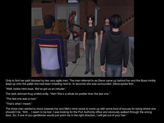 Only to find her path blocked by two very agile men. The man referred to as Steve came up behind her and the Boss nimbly leapt up onto the pallet she had been kneeling next to. In seconds she was surrounded. Steve spoke first. “ Well, lookie here boys. We’ve got us an intruder.” The dark skinned thug smiled evilly, “Heh! She’s a whole lot prettier than the last one.” “ The last one was a man.” “ That’s what I meant.” The three men started to move towards her and Mel’s mind raced to come up with some kind of excuse for being where she shouldn’t be. “Ahh… I seem to be lost. I was looking for the Port Authority office and obviously walked through the wrong door. So, if one of you gentlemen would just point me in the right direction, I will get out of your hair.” 