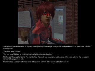 The red clad man smiled ever so slightly, “Strange that you had to get through that pesky locked door to get in here. Or didn’t you notice it?” “ The door wasn’t locked.” “ Are you sure? I’d hate to think that this is all a big misunderstanding.” Mel felt a chill run up her spine. The man behind the mask was handsome but the tone of his voice told her that he wasn’t someone to play games with. From the deck up above a female voice drifted down to them, “She knows right where she is.” 