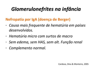 Glomerulonefrites na infância Nefropatia por IgA (doença de Berger) Causa mais frequente de hematúria em países desenvolvidos. Hematúria micro com surtos de macro Sem edema, sem HAS, sem alt. Função renal  Complemento normal. Cardoso, Silva & Monteiro, 2005 