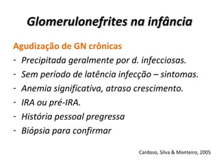 Glomerulonefrites na infância Agudização de GN crônicas Precipitada geralmente por d. infecciosas. Sem período de latência infecção – sintomas. Anemia significativa, atraso crescimento. IRA ou pré-IRA. História pessoal pregressa Biópsia para confirmar Cardoso, Silva & Monteiro, 2005 