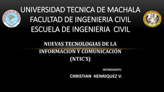 UNIVERSIDAD TECNICA DE MACHALA
FACULTAD DE INGENIERIA CIVIL
ESCUELA DE INGENIERIA CIVIL
INTERGRANTE:
CHRISTIAN HENRIQUEZ V.
NUEVAS TECNOLOGIAS DE LA
INFORMACION Y COMUNICACIÓN
(NTIC’S)
 