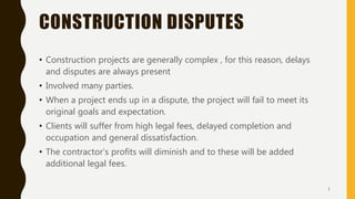 CONSTRUCTION DISPUTES
• Construction projects are generally complex , for this reason, delays
and disputes are always present
• Involved many parties.
• When a project ends up in a dispute, the project will fail to meet its
original goals and expectation.
• Clients will suffer from high legal fees, delayed completion and
occupation and general dissatisfaction.
• The contractor’s profits will diminish and to these will be added
additional legal fees.
1
 