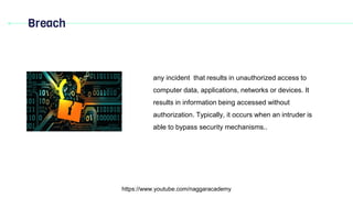 Breach
https://www.youtube.com/naggaracademy
any incident that results in unauthorized access to
computer data, applications, networks or devices. It
results in information being accessed without
authorization. Typically, it occurs when an intruder is
able to bypass security mechanisms..
 