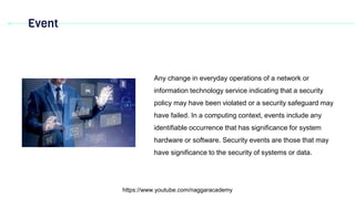 Event
https://www.youtube.com/naggaracademy
Any change in everyday operations of a network or
information technology service indicating that a security
policy may have been violated or a security safeguard may
have failed. In a computing context, events include any
identifiable occurrence that has significance for system
hardware or software. Security events are those that may
have significance to the security of systems or data.
 