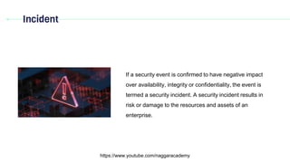 Incident
https://www.youtube.com/naggaracademy
If a security event is confirmed to have negative impact
over availability, integrity or confidentiality, the event is
termed a security incident. A security incident results in
risk or damage to the resources and assets of an
enterprise.
 