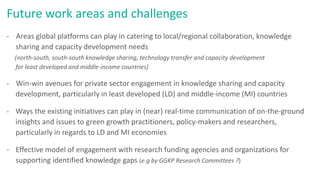 Future work areas and challenges
- Areas global platforms can play in catering to local/regional collaboration, knowledge
sharing and capacity development needs
(north-south, south-south knowledge sharing, technology transfer and capacity development
for least developed and middle-income countries)
- Win-win avenues for private sector engagement in knowledge sharing and capacity
development, particularly in least developed (LD) and middle-income (MI) countries
- Ways the existing initiatives can play in (near) real-time communication of on-the-ground
insights and issues to green growth practitioners, policy-makers and researchers,
particularly in regards to LD and MI economies
- Effective model of engagement with research funding agencies and organizations for
supporting identified knowledge gaps (e.g by GGKP Research Committees ?)
 