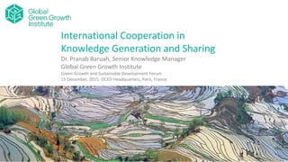 International Cooperation in
Knowledge Generation and Sharing
Dr. Pranab Baruah, Senior Knowledge Manager
Global Green Growth Institute
Green Growth and Sustainable Development Forum
15 December, 2015, OCED Headquarters, Paris, France
 