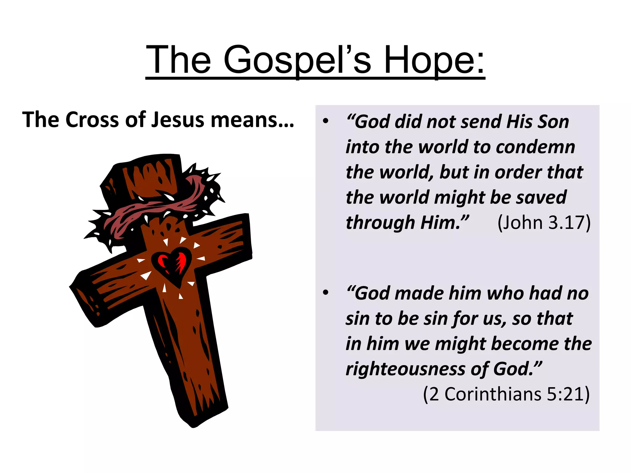 The Gospel’s Hope:
The Cross of Jesus means… • “God did not send His Son
into the world to condemn
the world, but in order that
the world might be saved
through Him.” (John 3.17)
• “God made him who had no
sin to be sin for us, so that
in him we might become the
righteousness of God.”
(2 Corinthians 5:21)
 
